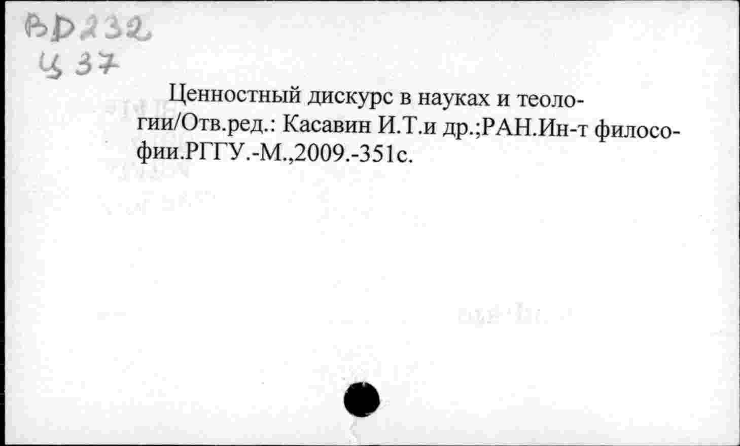 ﻿Ценностный дискурс в науках и теоло-гии/Отв.ред.: Касавин И.Т.н др.;РАН.Ин-т филосо-фии.РГГУ.-М.,2009.-351с.